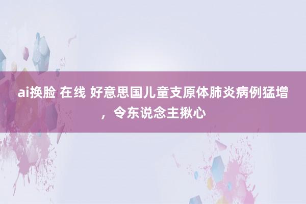 ai换脸 在线 好意思国儿童支原体肺炎病例猛增，令东说念主揪心