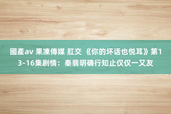 國產av 果凍傳媒 肛交 《你的坏话也悦耳》第13-16集剧情：秦翡明确行知止仅仅一又友