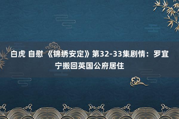 白虎 自慰 《锦绣安定》第32-33集剧情：罗宜宁搬回英国公府居住