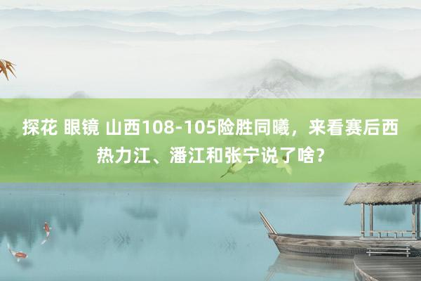 探花 眼镜 山西108-105险胜同曦，来看赛后西热力江、潘江和张宁说了啥？