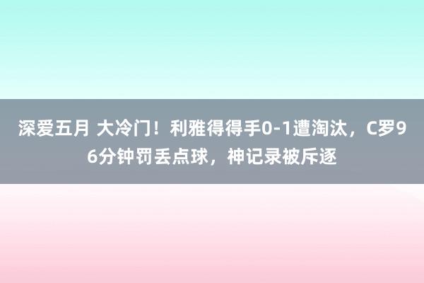 深爱五月 大冷门！利雅得得手0-1遭淘汰，C罗96分钟罚丢点球，神记录被斥逐