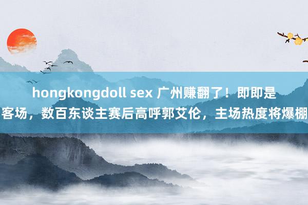 hongkongdoll sex 广州赚翻了！即即是客场，数百东谈主赛后高呼郭艾伦，主场热度将爆棚