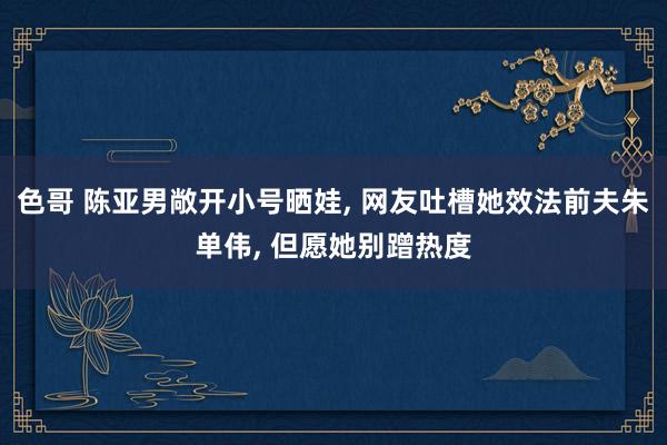 色哥 陈亚男敞开小号晒娃, 网友吐槽她效法前夫朱单伟, 但愿她别蹭热度