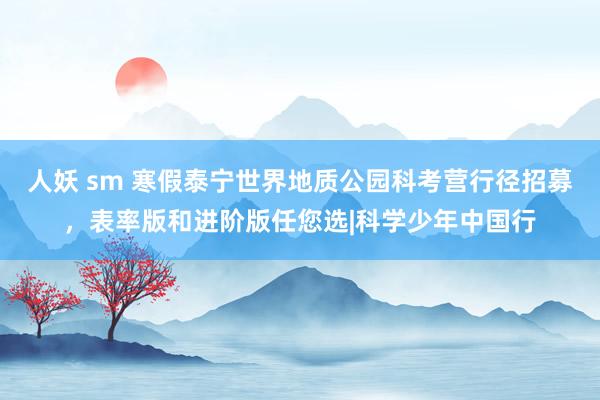 人妖 sm 寒假泰宁世界地质公园科考营行径招募，表率版和进阶版任您选|科学少年中国行