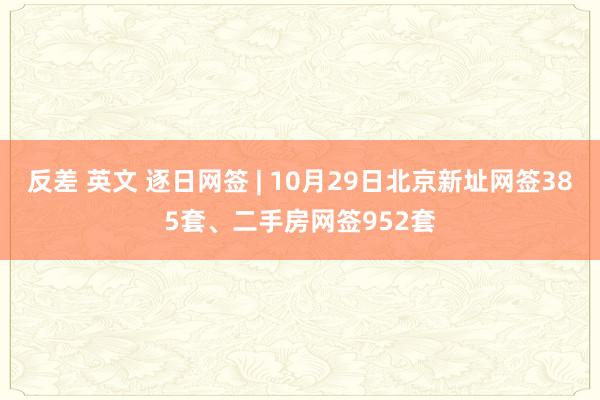 反差 英文 逐日网签 | 10月29日北京新址网签385套、二手房网签952套