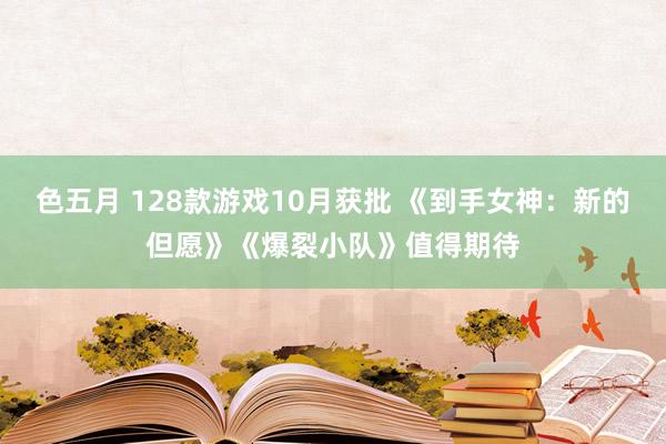 色五月 128款游戏10月获批 《到手女神：新的但愿》《爆裂小队》值得期待