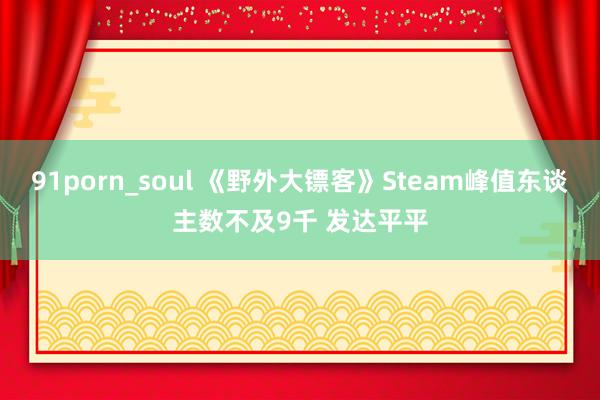 91porn_soul 《野外大镖客》Steam峰值东谈主数不及9千 发达平平