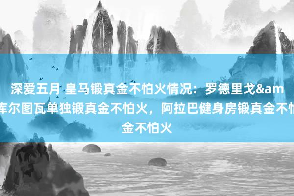 深爱五月 皇马锻真金不怕火情况：罗德里戈&库尔图瓦单独锻真金不怕火，阿拉巴健身房锻真金不怕火