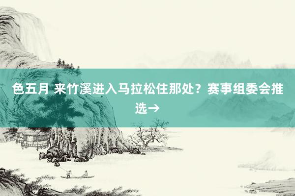 色五月 来竹溪进入马拉松住那处？赛事组委会推选→