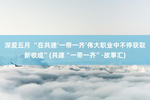 深爱五月 “在共建‘一带一齐’伟大职业中不停获取新收成”(共建“一带一齐”·故事汇)