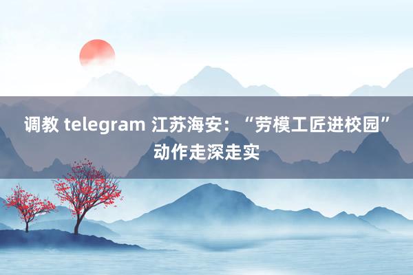 调教 telegram 江苏海安：“劳模工匠进校园”动作走深走实