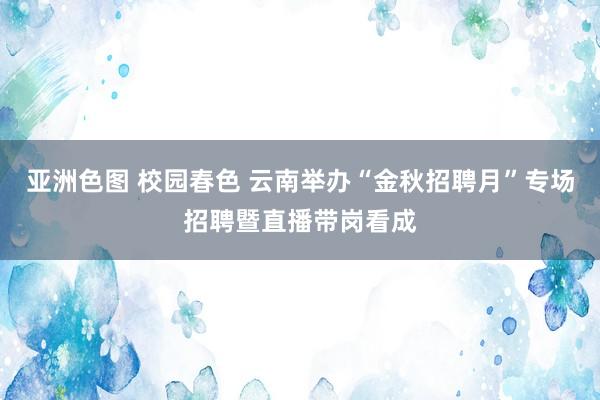 亚洲色图 校园春色 云南举办“金秋招聘月”专场招聘暨直播带岗看成