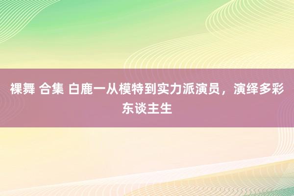 裸舞 合集 白鹿一从模特到实力派演员，演绎多彩东谈主生