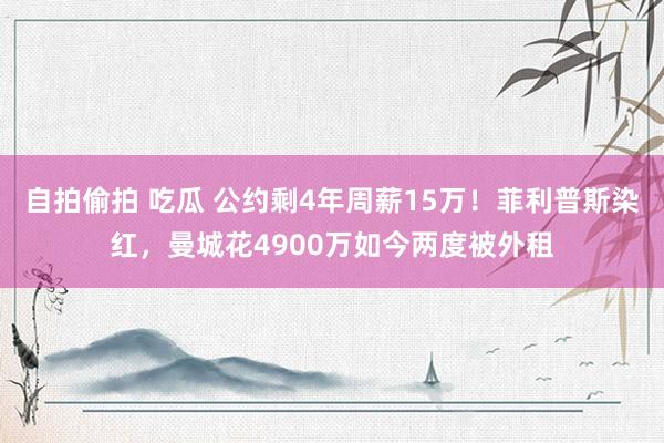 自拍偷拍 吃瓜 公约剩4年周薪15万！菲利普斯染红，曼城花4900万如今两度被外租