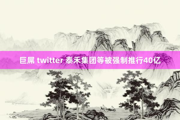 巨屌 twitter 泰禾集团等被强制推行40亿