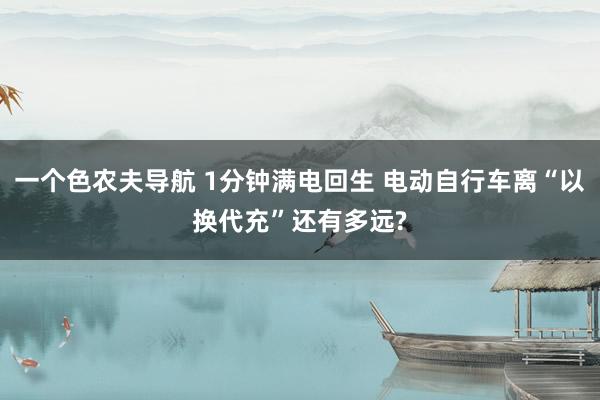 一个色农夫导航 1分钟满电回生 电动自行车离“以换代充”还有多远?