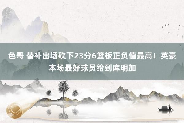 色哥 替补出场砍下23分6篮板正负值最高！英豪本场最好球员给到库明加