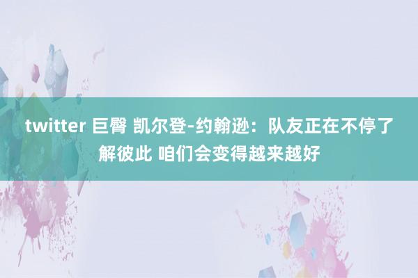 twitter 巨臀 凯尔登-约翰逊：队友正在不停了解彼此 咱们会变得越来越好