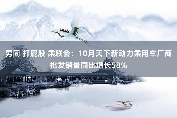 男同 打屁股 乘联会：10月天下新动力乘用车厂商批发销量同比增长58%