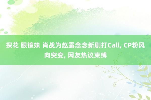 探花 眼镜妹 肖战为赵露念念新剧打Call, CP粉风向突变, 网友热议束缚