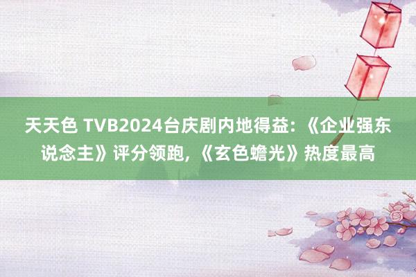 天天色 TVB2024台庆剧内地得益: 《企业强东说念主》评分领跑, 《玄色蟾光》热度最高