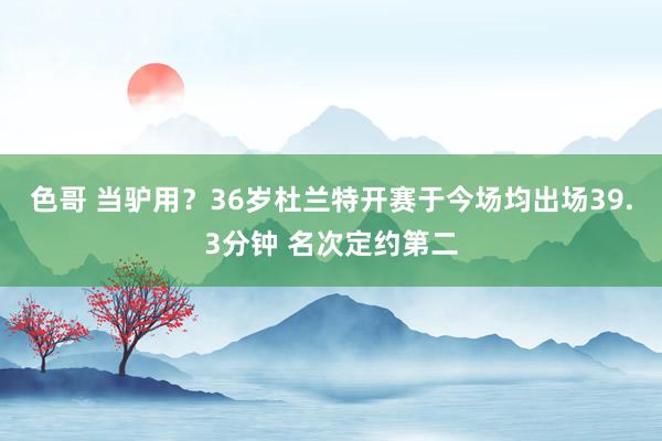 色哥 当驴用？36岁杜兰特开赛于今场均出场39.3分钟 名次定约第二