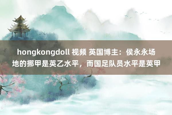 hongkongdoll 视频 英国博主：侯永永场地的挪甲是英乙水平，而国足队员水平是英甲