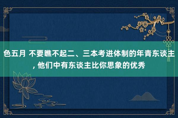 色五月 不要瞧不起二、三本考进体制的年青东谈主, 他们中有东谈主比你思象的优秀