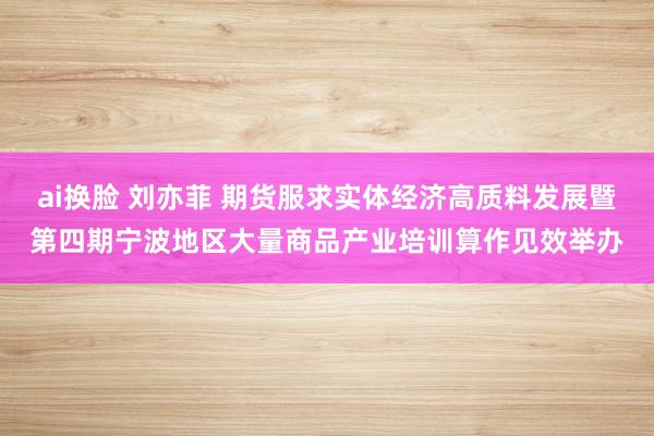 ai换脸 刘亦菲 期货服求实体经济高质料发展暨第四期宁波地区大量商品产业培训算作见效举办