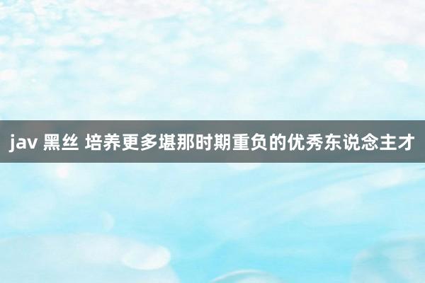 jav 黑丝 培养更多堪那时期重负的优秀东说念主才