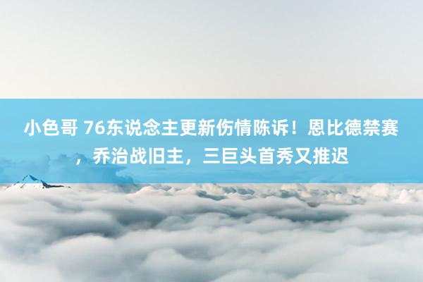 小色哥 76东说念主更新伤情陈诉！恩比德禁赛，乔治战旧主，三巨头首秀又推迟