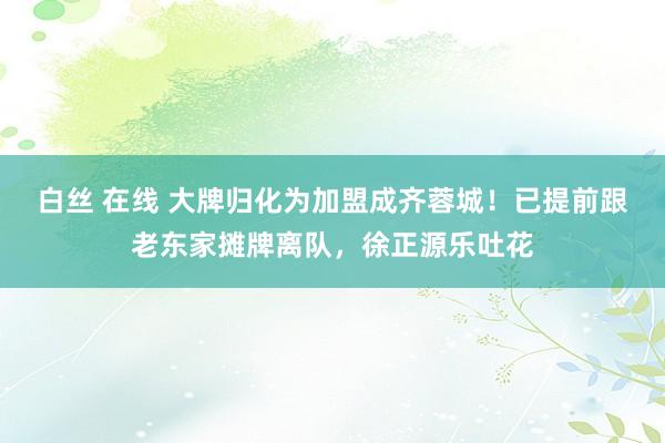 白丝 在线 大牌归化为加盟成齐蓉城！已提前跟老东家摊牌离队，徐正源乐吐花