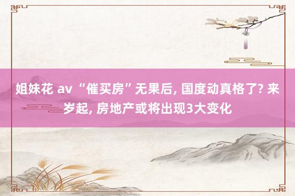 姐妹花 av “催买房”无果后, 国度动真格了? 来岁起, 房地产或将出现3大变化