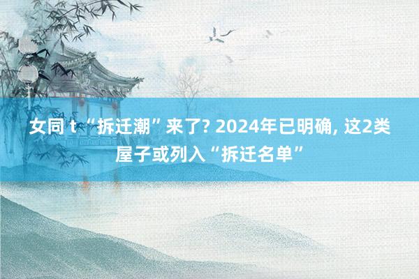 女同 t “拆迁潮”来了? 2024年已明确, 这2类屋子或列入“拆迁名单”