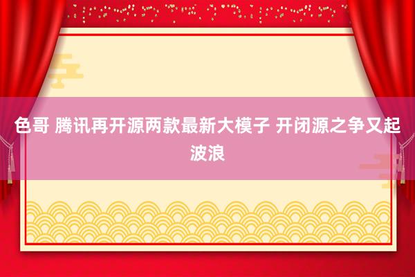 色哥 腾讯再开源两款最新大模子 开闭源之争又起波浪