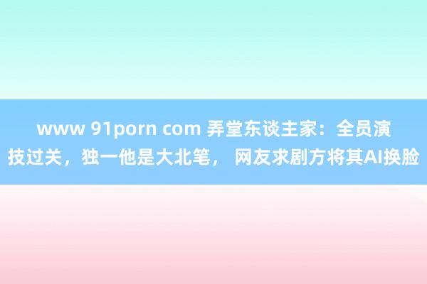 www 91porn com 弄堂东谈主家：全员演技过关，独一他是大北笔， 网友求剧方将其AI换脸