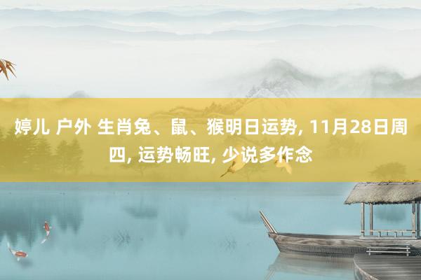 婷儿 户外 生肖兔、鼠、猴明日运势, 11月28日周四, 运势畅旺, 少说多作念