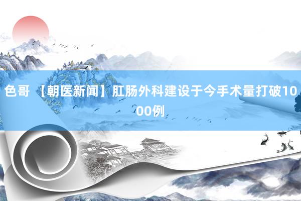 色哥 【朝医新闻】肛肠外科建设于今手术量打破1000例