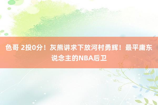 色哥 2投0分！灰熊讲求下放河村勇辉！最平庸东说念主的NBA后卫