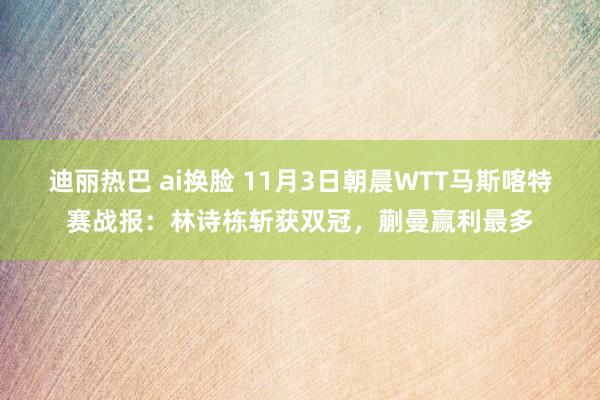 迪丽热巴 ai换脸 11月3日朝晨WTT马斯喀特赛战报：林诗栋斩获双冠，蒯曼赢利最多