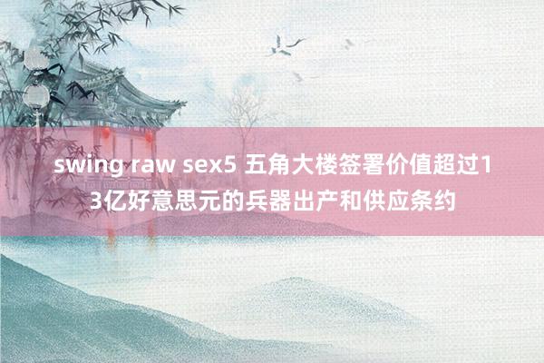 swing raw sex5 五角大楼签署价值超过13亿好意思元的兵器出产和供应条约