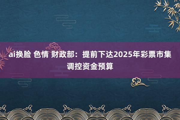 ai换脸 色情 财政部：提前下达2025年彩票市集调控资金预算