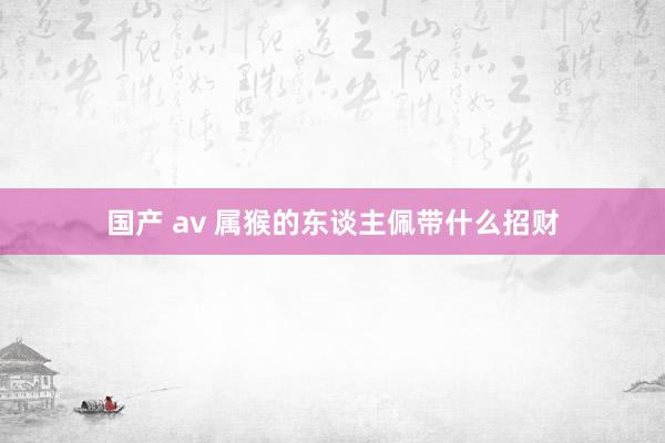 国产 av 属猴的东谈主佩带什么招财