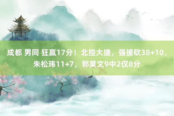 成都 男同 狂赢17分！北控大捷，强援砍38+10，朱松玮11+7，郭昊文9中2仅8分