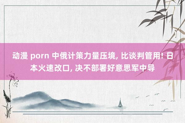 动漫 porn 中俄计策力量压境, 比谈判管用! 日本火速改口, 决不部署好意思军中导