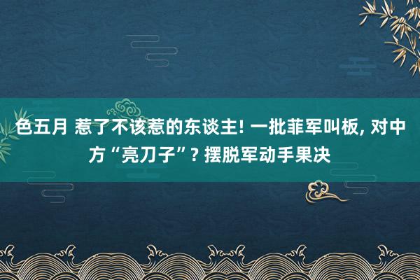 色五月 惹了不该惹的东谈主! 一批菲军叫板, 对中方“亮刀子”? 摆脱军动手果决