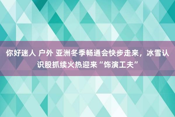 你好迷人 户外 亚洲冬季畅通会快步走来，冰雪认识股抓续火热迎来“饰演工夫”