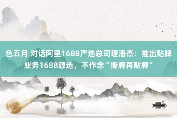 色五月 对话阿里1688严选总司理潘杰：推出贴牌业务1688源选，不作念“撕牌再贴牌”