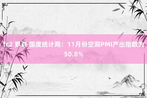 fc2 萝莉 国度统计局：11月份空洞PMI产出指数为50.8%