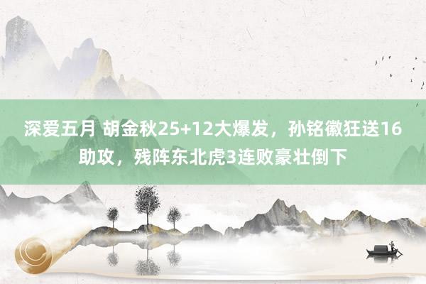 深爱五月 胡金秋25+12大爆发，孙铭徽狂送16助攻，残阵东北虎3连败豪壮倒下